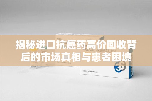 厦门揭秘进口抗癌药高价回收背后的市场真相与患者困境