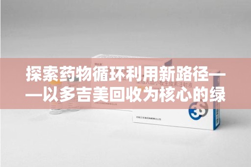 厦门探索药物循环利用新路径——以多吉美回收为核心的绿色发展观