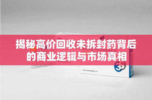 厦门揭秘高价回收未拆封药背后的商业逻辑与市场真相