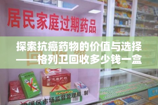 厦门探索抗癌药物的价值与选择——格列卫回收多少钱一盒的市场分析