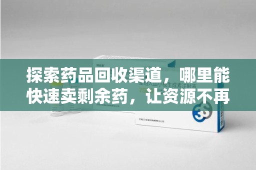 厦门探索药品回收渠道，哪里能快速卖剩余药，让资源不再浪费