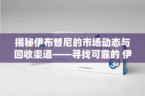 厦门揭秘伊布替尼的市场动态与回收渠道——寻找可靠的 伊布替尼回收电话