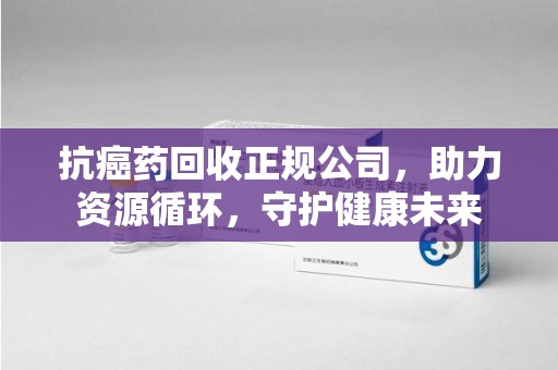 厦门抗癌药回收正规公司，助力资源循环，守护健康未来