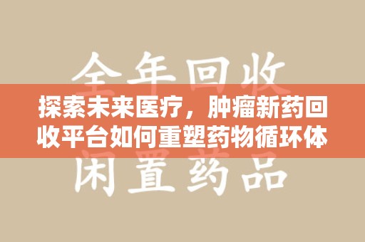 厦门探索未来医疗，肿瘤新药回收平台如何重塑药物循环体系