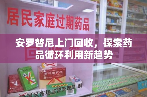厦门安罗替尼上门回收，探索药品循环利用新趋势