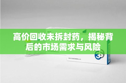厦门高价回收未拆封药，揭秘背后的市场需求与风险