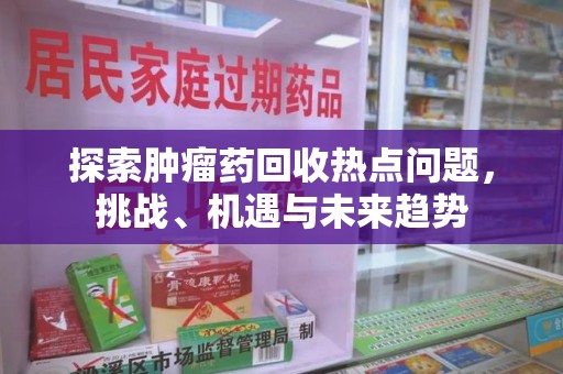 厦门探索肿瘤药回收热点问题，挑战、机遇与未来趋势